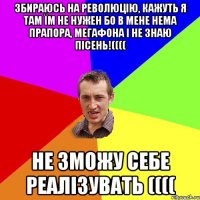 збираюсь на революцію, кажуть я там їм не нужен бо в мене нема прапора, мегафона і не знаю пісень!(((( Не зможу себе реалізувать ((((