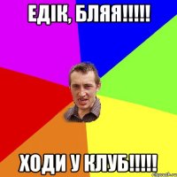 Едік, бляя!!!!! Ходи у клуб!!!!!