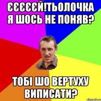 єєєєєй!тьолочка я шось не поняв? тобі шо вертуху виписати?