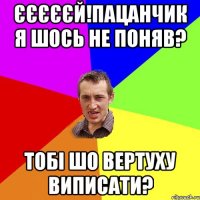 єєєєєй!пацанчик я шось не поняв? тобі шо вертуху виписати?