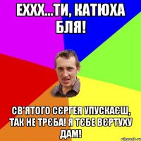 Еххх...Ти, Катюха бля! Св'ятого Сєргея упускаєш, так не трєба! Я тєбе Вєртуху дам!