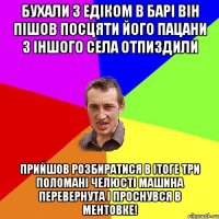 бухали з едіком в барі він пішов посцяти його пацани з іншого села отпиздили прийшов розбиратися в ітоге три поломані челюсті машина перевернута і проснувся в ментовке!