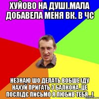 Хуйово на душі.мала добавела меня вк. в чс Незнаю шо делать вобше іду нахуй пригать з балкона..це послідє письмо я любив тебя...!