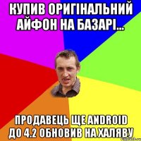 купив оригінальний айфон на базарі... продавець ще android до 4.2 обновив на халяву