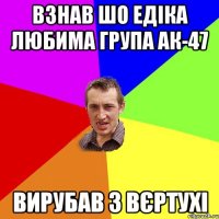 Взнав шо Едіка любима група АК-47 вирубав з вєртухі