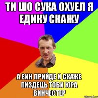 Ти шо Сука Охуел я Едику скажу а Вин прийде и скаже Пиздець тоби Юра Винчестер