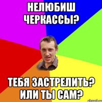 Нелюбиш Черкассы? Тебя застрелить? или ты сам?