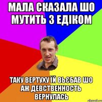 мала сказала шо мутить з Едіком таку вертуху їй вьєбав шо аж девственность вернулась