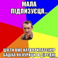 мала підлизуєця... шо ти вже натворила?сікір башка як курицю в дірєвні