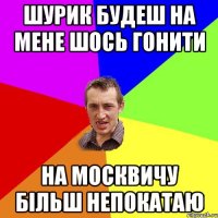 шурик будеш на мене шось гонити на москвичу більш непокатаю