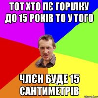 Тот хто пє горілку до 15 років то у того члєн буде 15 сантиметрів