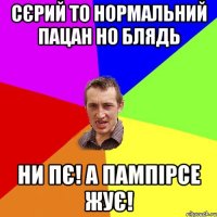 Сєрий то нормальний пацан но блядь ни пє! а пампірсе жує!