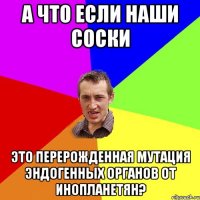 А что если наши соски это перерожденная мутация эндогенных органов от инопланетян?