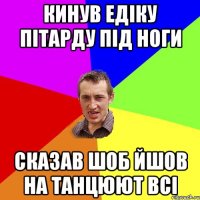 кинув едіку пітарду під ноги сказав шоб йшов на танцюют всі