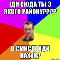 іди сюда ты з якого району???? В смислі иди нахуй?