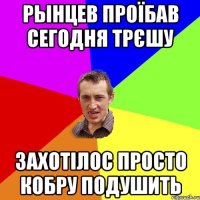 Рынцев проїбав сегодня трєшу захотілос просто кобру подушить