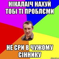 Нікалаіч нахуй тобі ті проблєми не сри в чужому сіннику