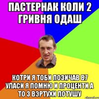 пастернак коли 2 гривня одаш котри я тоби позичав в7 уласи я помню и проценти а то з вэртухи потушу