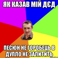 як казав мій дєд песюн не горобець в дупло не залитить