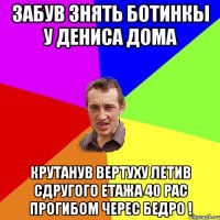 забув знять ботинкы у Дениса дома крутанув вертуху летив сдругого етажа 40 рас прогибом черес бедро !