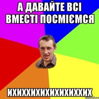 а давайте всі вместі посміємся ихиххихихихихиххих