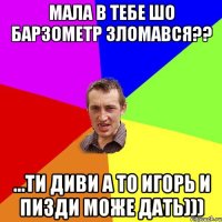 МАЛА В ТЕБЕ ШО БАРЗОМЕТР ЗЛОМАВСЯ?? ...ТИ ДИВИ А ТО ИГОРЬ И ПИЗДИ МОЖЕ ДАТЬ)))