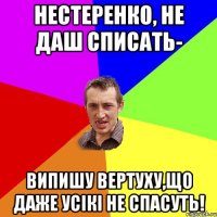 Нестеренко, не даш списать- випишу вертуху,що даже усікі не спасуть!