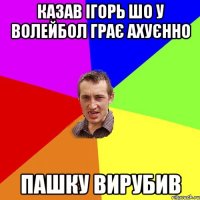 Казав Ігорь шо у волейбол грає ахуєнно Пашку Вирубив