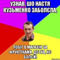 Узнав, шо Настя Кузьменко заболєла, побіг в магазін за фруктіками. Дєтка, нє болєй!