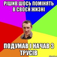 РІШИВ ШОСЬ ПОМІНЯТЬ В СВОЄЙ ЖИЗНІ ПОДУМАВ І НАЧАВ З ТРУСІВ