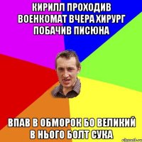 Кирилл проходив военкомат вчера хирург побачив писюна впав в обморок бо великий в нього болт сука