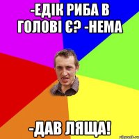 -ЕДІК РИБА В ГОЛОВІ Є? -НЕМА -ДАВ ЛЯЩА!