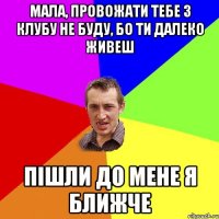 мала, провожати тебе з клубу не буду, бо ти далеко живеш пішли до мене я ближче