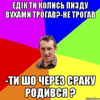 Едік ти колись пизду вухами трогав?-Не трогав -ти шо через сраку родився ?