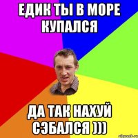 Едик ты в море купался Да так нахуй сэбался )))