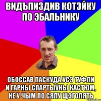 Видъпиздив котэйку по эбальнику обоссав паскуда усэ туфли и гарны спартыуны кастюм, не у чым по сялу щэголять