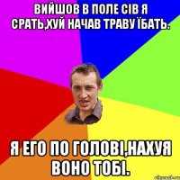 ВИЙШОВ В ПОЛЕ СІВ Я СРАТЬ,ХУЙ НАЧАВ ТРАВУ ЇБАТЬ. Я ЕГО ПО ГОЛОВІ,НАХУЯ ВОНО ТОБІ.