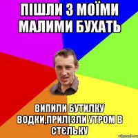 пішли з моїми малими бухать випили бутилку водки,прилізли утром в стєльку