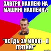 Завтра наклею на машині наклейку: "Не їдь за мною - я п'ятий!"