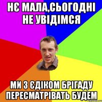 НЄ МАЛА,СЬОГОДНІ НЕ УВІДІМСЯ МИ З ЄДІКОМ БРІГАДУ ПЕРЕСМАТРІВАТЬ БУДЕМ