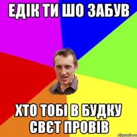 ЕДІК ТИ ШО ЗАБУВ ХТО ТОБІ В БУДКУ СВЄТ ПРОВІВ