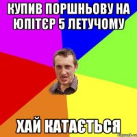 КУПИВ ПОРШНЬОВУ НА ЮПІТЄР 5 ЛЕТУЧОМУ ХАЙ КАТАЄТЬСЯ