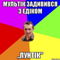 мультік задивився з Едіком ,,Лунтік"