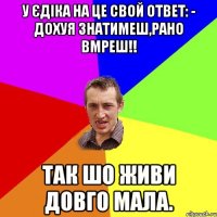 У Єдіка на це свой ответ: - Дохуя знатимеш,рано вмреш!! Так шо живи довго мала.