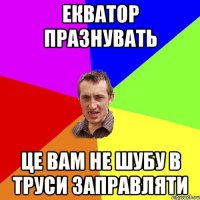 ЕКВАТОР ПРАЗНУВАТЬ ЦЕ ВАМ НЕ ШУБУ В ТРУСИ ЗАПРАВЛЯТИ