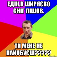 Едік,в Ширяєво сніг пішов. Ти мене не найобуєш?????