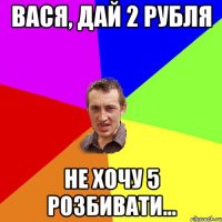 вася, дай 2 рубля не хочу 5 розбивати...