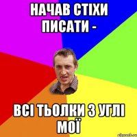 начав стіхи писати - всі тьолки з Углі мої