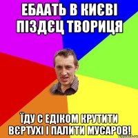 Ебаать в Києві піздєц твориця Їду с Едіком крутити вєртухі і палити мусаров!