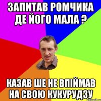 Запитав Ромчика де його мала ? казав ше не впіймав на свою кукурудзу